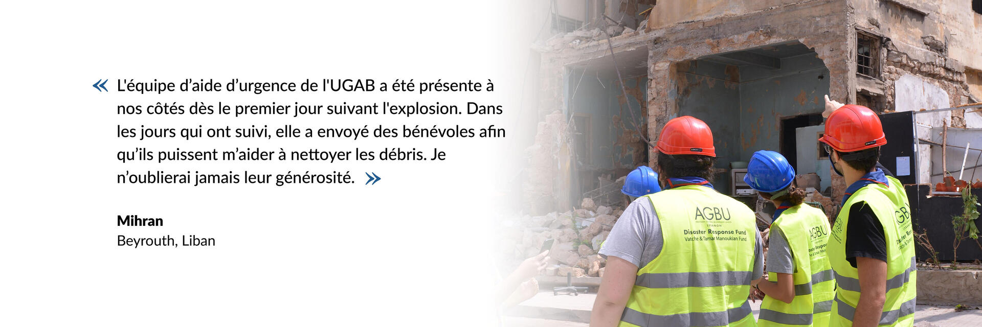 L'équipe d’aide d’urgence de l'UGAB a été présente à nos côtés dès le premier jour suivant l'explosion. Dans les jours qui ont suivi, elle a envoyé des bénévoles afin qu’ils puissent m’aider à nettoyer les débris. Je n’oublierai jamais leur générosité.
